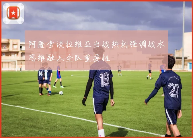 阿隆索谈拉维亚出战热刺强调战术思维融入全队重要性